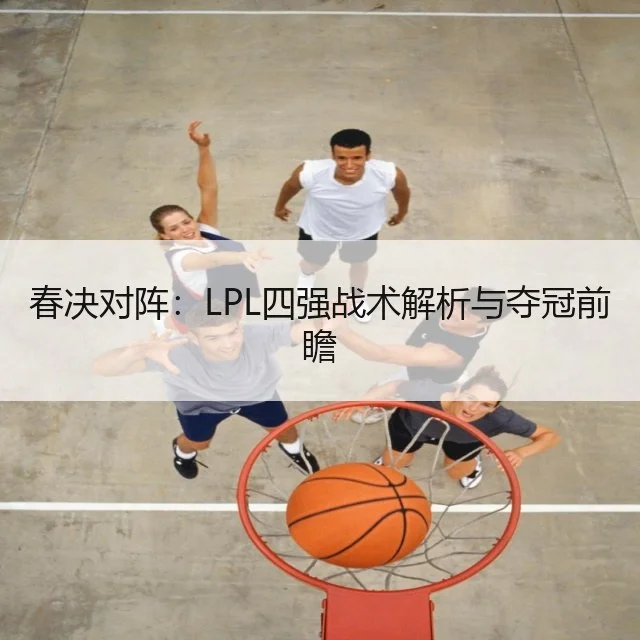 春决对阵：LPL四强战术解析与夺冠前瞻